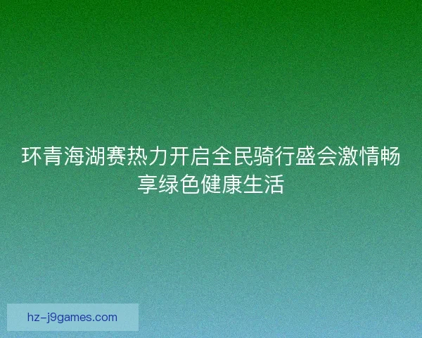 环青海湖赛热力开启全民骑行盛会激情畅享绿色健康生活
