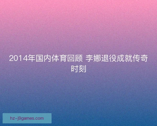 2014年国内体育回顾 李娜退役成就传奇时刻 2014年国内体育回顾 李娜退役成就传奇时刻