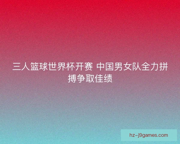 三人篮球世界杯开赛 中国男女队全力拼搏争取佳绩