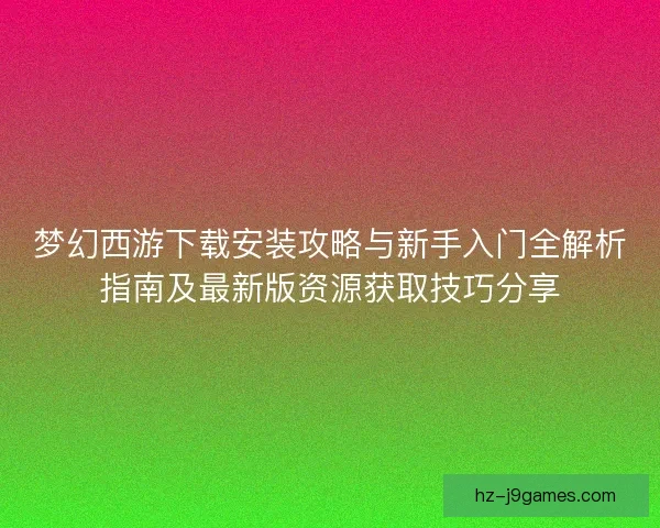 梦幻西游下载安装攻略与新手入门全解析指南及最新版资源获取技巧分享