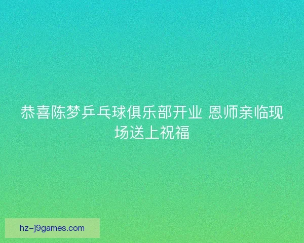 恭喜陈梦乒乓球俱乐部开业 恩师亲临现场送上祝福 恭喜陈梦乒乓球俱乐部开业 恩师亲临现场送上祝福