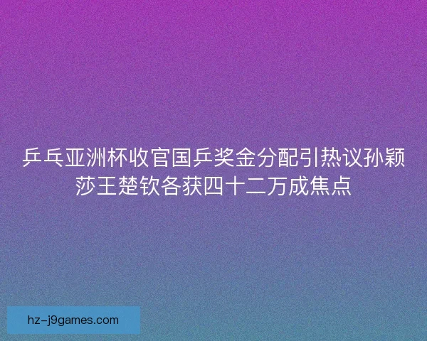 乒乓亚洲杯收官国乒奖金分配引热议孙颖莎王楚钦各获四十二万成焦点