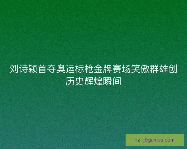 刘诗颖首夺奥运标枪金牌赛场笑傲群雄创历史辉煌瞬间