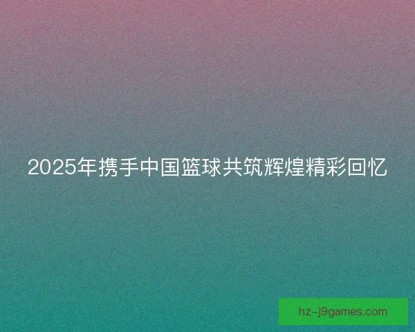 2025年携手中国篮球共筑辉煌精彩回忆 2025年携手中国篮球共筑辉煌精彩回忆