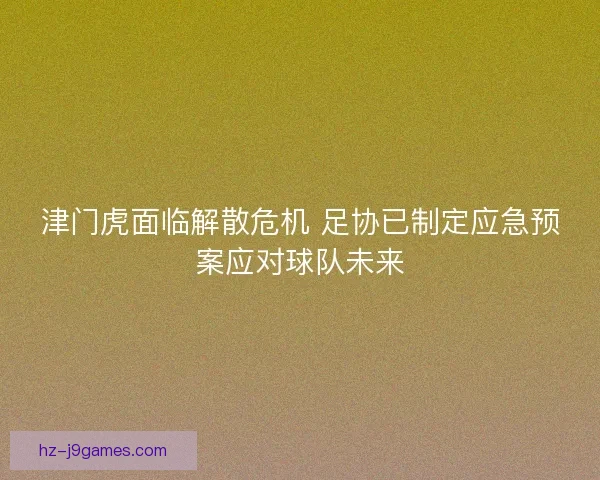 津门虎面临解散危机 足协已制定应急预案应对球队未来 津门虎面临解散危机 足协已制定应急预案应对球队未来
